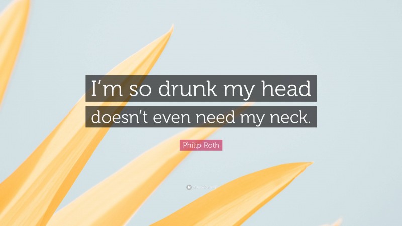 Philip Roth Quote: “I’m so drunk my head doesn’t even need my neck.”