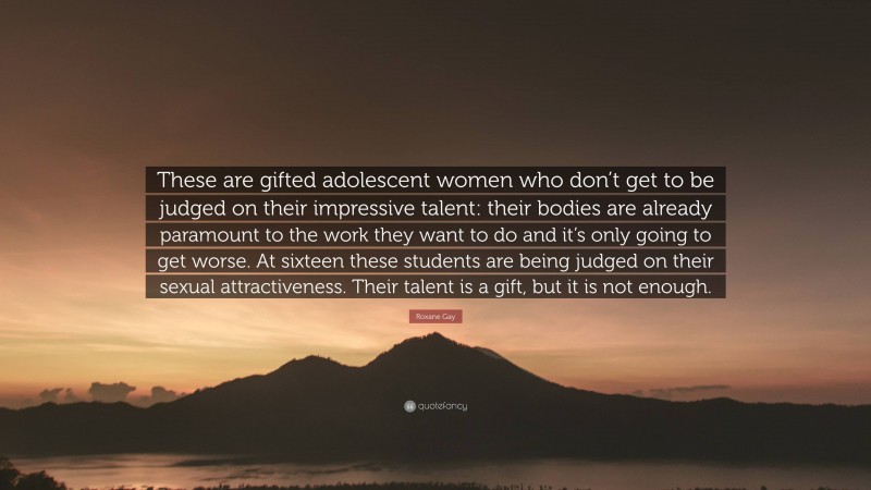 Roxane Gay Quote: “These are gifted adolescent women who don’t get to be judged on their impressive talent: their bodies are already paramount to the work they want to do and it’s only going to get worse. At sixteen these students are being judged on their sexual attractiveness. Their talent is a gift, but it is not enough.”