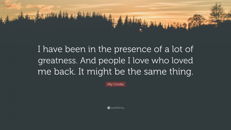 Ally Condie Quote: “I have been in the presence of a lot of greatness. And people I love who loved me back. It might be the same thing.”
