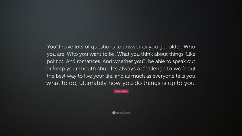 Kate Jacobs Quote: “You’ll have lots of questions to answer as you get older. Who you are. Who you want to be. What you think about things. Like politics. And romances. And whether you’ll be able to speak out or keep your mouth shut. It’s always a challenge to work out the best way to live your life, and as much as everyone tells you what to do, ultimately how you do things is up to you.”