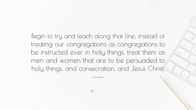 Evan Roberts Quote: “Begin to try and teach along that line; instead of treating our congregations as congregations to be instructed ever in holy things, treat them as men and women that are to be persuaded to holy things, and consecration, and Jesus Christ.”