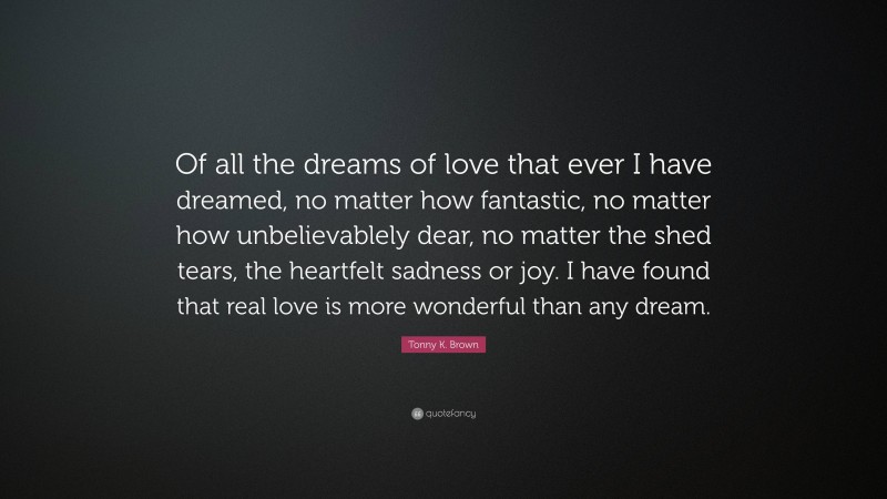 Tonny K. Brown Quote: “Of all the dreams of love that ever I have dreamed, no matter how fantastic, no matter how unbelievablely dear, no matter the shed tears, the heartfelt sadness or joy. I have found that real love is more wonderful than any dream.”