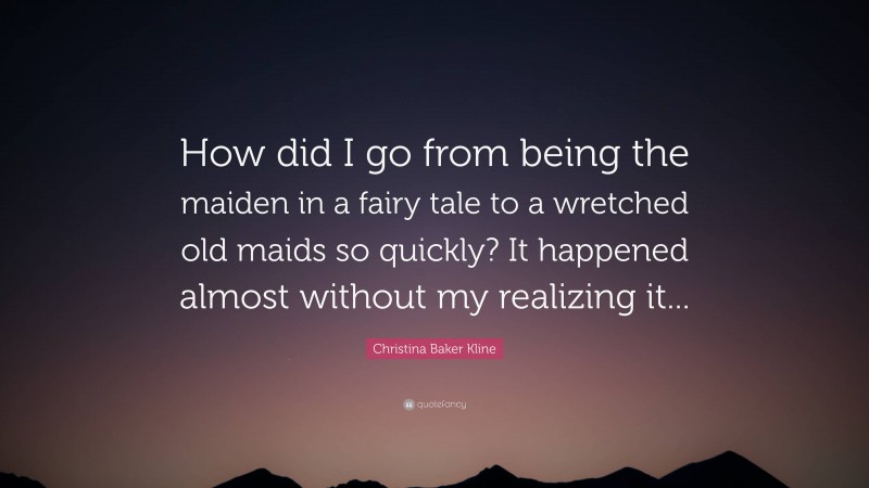 Christina Baker Kline Quote: “How did I go from being the maiden in a fairy tale to a wretched old maids so quickly? It happened almost without my realizing it...”