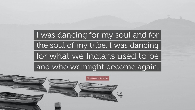 Sherman Alexie Quote: “I was dancing for my soul and for the soul of my tribe. I was dancing for what we Indians used to be and who we might become again.”