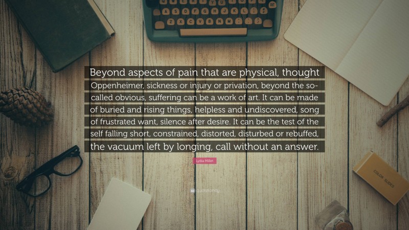 Lydia Millet Quote: “Beyond aspects of pain that are physical, thought Oppenheimer, sickness or injury or privation, beyond the so-called obvious, suffering can be a work of art. It can be made of buried and rising things, helpless and undiscovered, song of frustrated want, silence after desire. It can be the test of the self falling short, constrained, distorted, disturbed or rebuffed, the vacuum left by longing, call without an answer.”