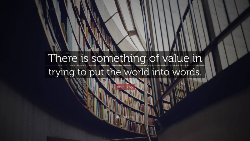 Ariel Levy Quote: “There is something of value in trying to put the world into words.”