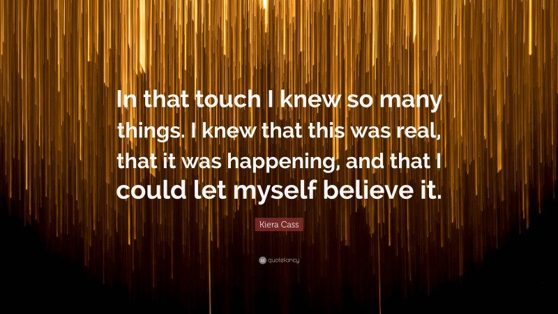 Kiera Cass Quote: “In that touch I knew so many things. I knew that this was real, that it was happening, and that I could let myself believe it.”