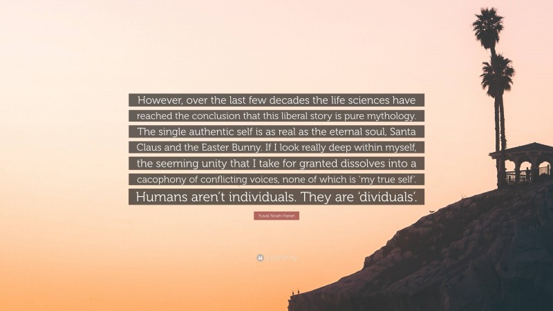 Yuval Noah Harari Quote: “However, over the last few decades the life sciences have reached the conclusion that this liberal story is pure mythology. The single authentic self is as real as the eternal soul, Santa Claus and the Easter Bunny. If I look really deep within myself, the seeming unity that I take for granted dissolves into a cacophony of conflicting voices, none of which is ‘my true self’. Humans aren’t individuals. They are ‘dividuals’.”