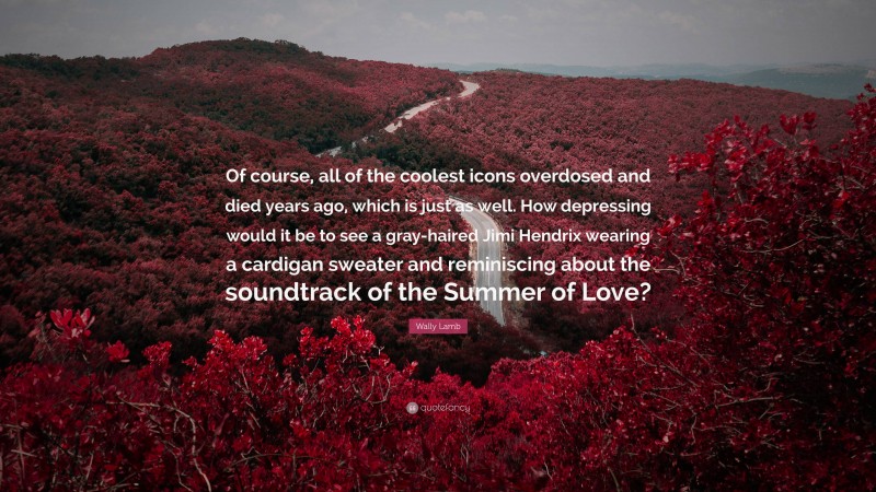 Wally Lamb Quote: “Of course, all of the coolest icons overdosed and died years ago, which is just as well. How depressing would it be to see a gray-haired Jimi Hendrix wearing a cardigan sweater and reminiscing about the soundtrack of the Summer of Love?”