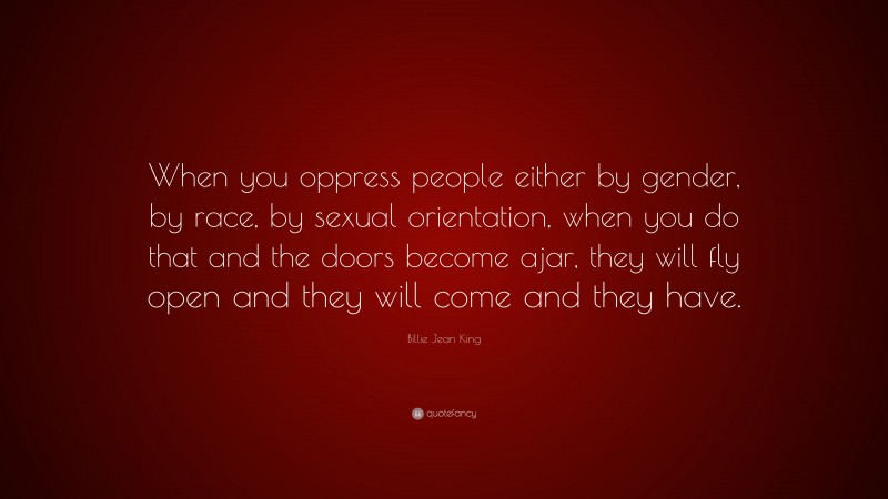 Billie Jean King Quote: “When you oppress people either by gender, by race, by sexual orientation, when you do that and the doors become ajar, they will fly open and they will come and they have.”