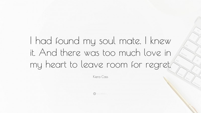 Kiera Cass Quote: “I had found my soul mate. I knew it. And there was too much love in my heart to leave room for regret.”