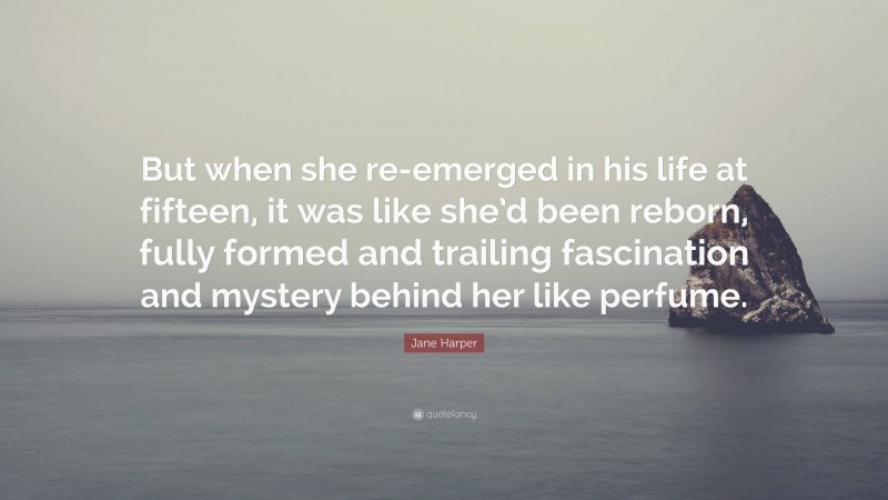 Jane Harper Quote: “But when she re-emerged in his life at fifteen, it was like she’d been reborn, fully formed and trailing fascination and mystery behind her like perfume.”