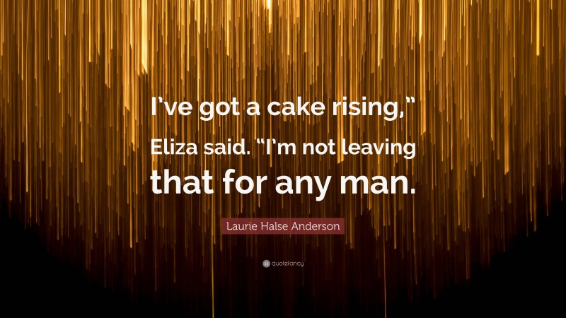 Laurie Halse Anderson Quote: “I’ve got a cake rising,” Eliza said. “I’m not leaving that for any man.”