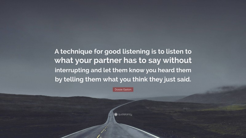 Dossie Easton Quote: “A technique for good listening is to listen to what your partner has to say without interrupting and let them know you heard them by telling them what you think they just said.”