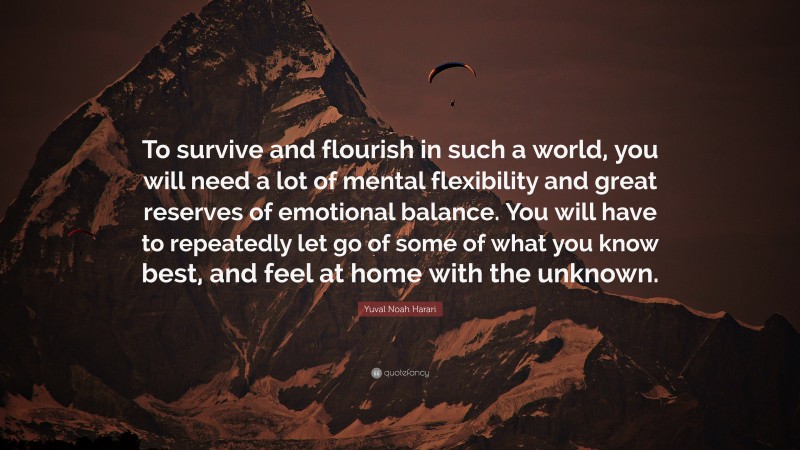 Yuval Noah Harari Quote: “To survive and flourish in such a world, you will need a lot of mental flexibility and great reserves of emotional balance. You will have to repeatedly let go of some of what you know best, and feel at home with the unknown.”