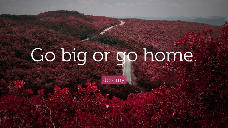 Jeremy Quote: “Go big or go home.”