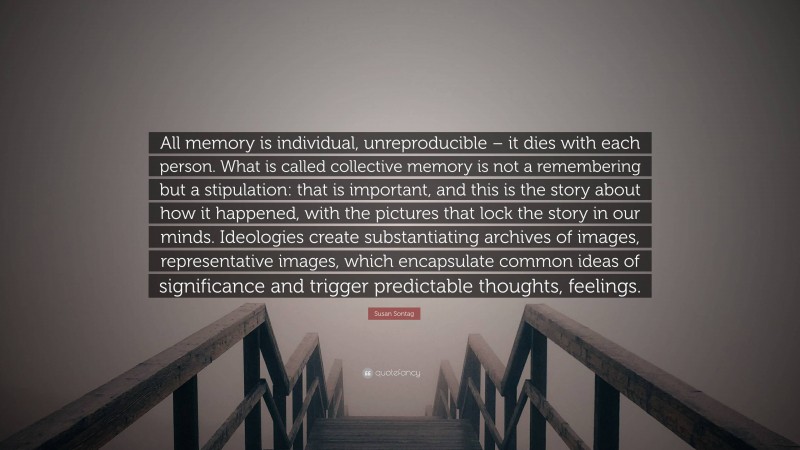 Susan Sontag Quote: “All memory is individual, unreproducible – it dies with each person. What is called collective memory is not a remembering but a stipulation: that is important, and this is the story about how it happened, with the pictures that lock the story in our minds. Ideologies create substantiating archives of images, representative images, which encapsulate common ideas of significance and trigger predictable thoughts, feelings.”