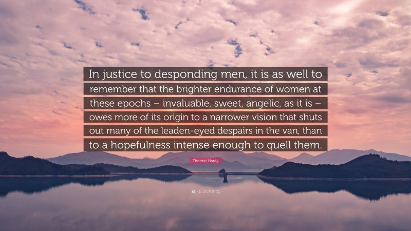 Thomas Hardy Quote: “In justice to desponding men, it is as well to remember that the brighter endurance of women at these epochs – invaluable, sweet, angelic, as it is – owes more of its origin to a narrower vision that shuts out many of the leaden-eyed despairs in the van, than to a hopefulness intense enough to quell them.”