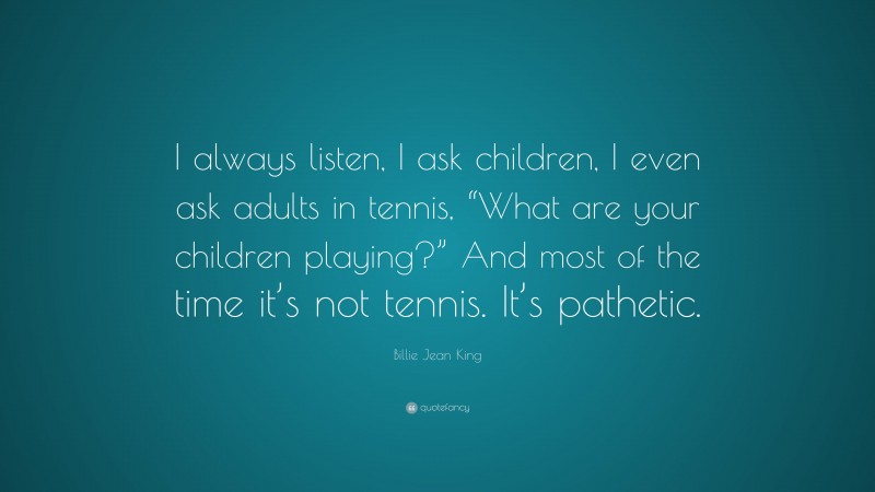 Billie Jean King Quote: “I always listen, I ask children, I even ask adults in tennis, “What are your children playing?” And most of the time it’s not tennis. It’s pathetic.”
