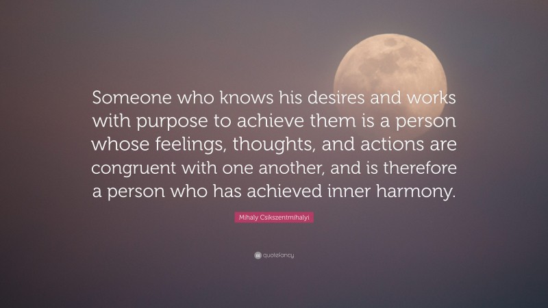 Mihaly Csikszentmihalyi Quote: “Someone who knows his desires and works with purpose to achieve them is a person whose feelings, thoughts, and actions are congruent with one another, and is therefore a person who has achieved inner harmony.”
