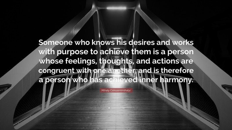 Mihaly Csikszentmihalyi Quote: “Someone who knows his desires and works with purpose to achieve them is a person whose feelings, thoughts, and actions are congruent with one another, and is therefore a person who has achieved inner harmony.”