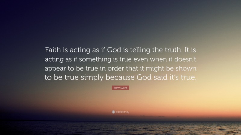 Tony Evans Quote: “Faith is acting as if God is telling the truth. It is acting as if something is true even when it doesn’t appear to be true in order that it might be shown to be true simply because God said it’s true.”