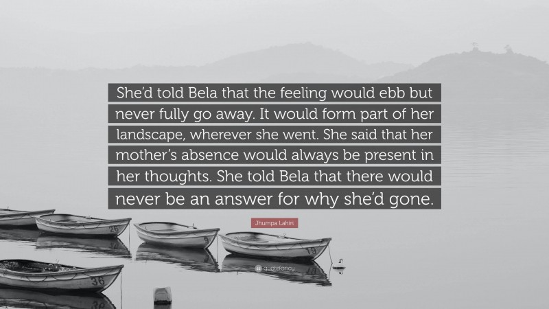 Jhumpa Lahiri Quote: “She’d told Bela that the feeling would ebb but never fully go away. It would form part of her landscape, wherever she went. She said that her mother’s absence would always be present in her thoughts. She told Bela that there would never be an answer for why she’d gone.”