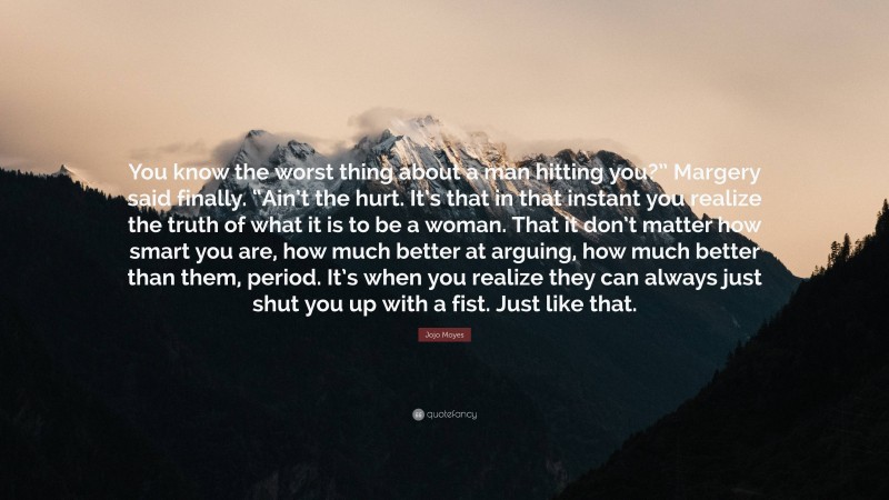 Jojo Moyes Quote: “You know the worst thing about a man hitting you?” Margery said finally. “Ain’t the hurt. It’s that in that instant you realize the truth of what it is to be a woman. That it don’t matter how smart you are, how much better at arguing, how much better than them, period. It’s when you realize they can always just shut you up with a fist. Just like that.”