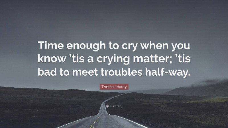 Thomas Hardy Quote: “Time enough to cry when you know ’tis a crying matter; ’tis bad to meet troubles half-way.”