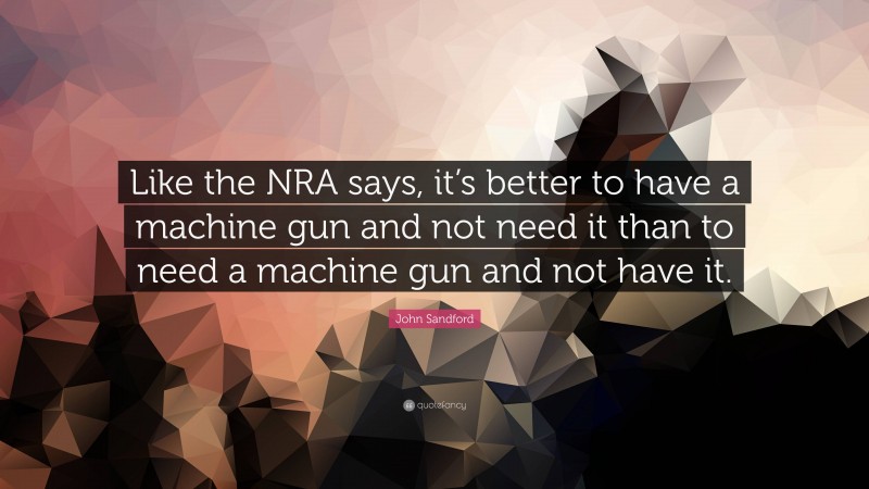 John Sandford Quote: “Like the NRA says, it’s better to have a machine gun and not need it than to need a machine gun and not have it.”