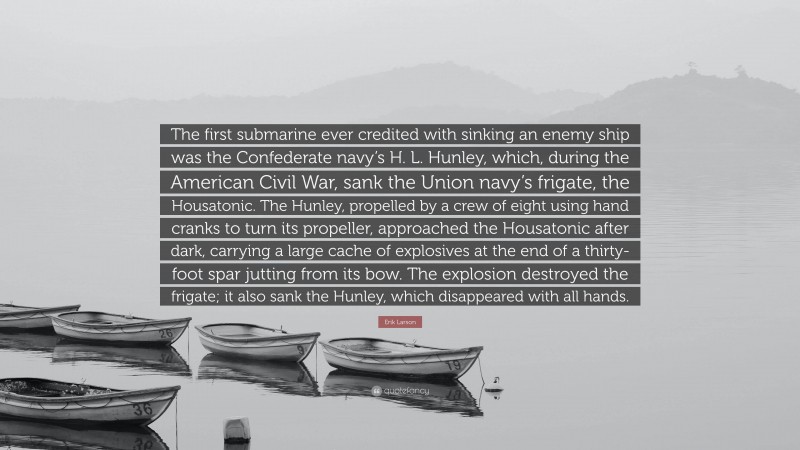 Erik Larson Quote: “The first submarine ever credited with sinking an enemy ship was the Confederate navy’s H. L. Hunley, which, during the American Civil War, sank the Union navy’s frigate, the Housatonic. The Hunley, propelled by a crew of eight using hand cranks to turn its propeller, approached the Housatonic after dark, carrying a large cache of explosives at the end of a thirty-foot spar jutting from its bow. The explosion destroyed the frigate; it also sank the Hunley, which disappeared with all hands.”