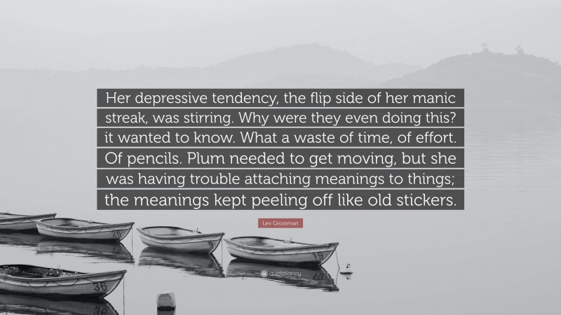 Lev Grossman Quote: “Her depressive tendency, the flip side of her manic streak, was stirring. Why were they even doing this? it wanted to know. What a waste of time, of effort. Of pencils. Plum needed to get moving, but she was having trouble attaching meanings to things; the meanings kept peeling off like old stickers.”