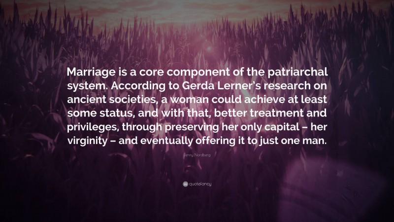 Jenny Nordberg Quote: “Marriage is a core component of the patriarchal system. According to Gerda Lerner’s research on ancient societies, a woman could achieve at least some status, and with that, better treatment and privileges, through preserving her only capital – her virginity – and eventually offering it to just one man.”
