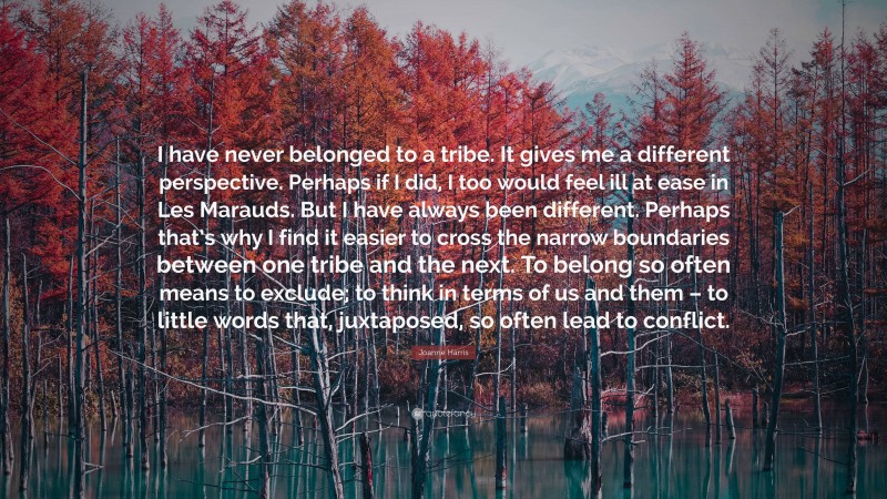 Joanne Harris Quote: “I have never belonged to a tribe. It gives me a different perspective. Perhaps if I did, I too would feel ill at ease in Les Marauds. But I have always been different. Perhaps that’s why I find it easier to cross the narrow boundaries between one tribe and the next. To belong so often means to exclude; to think in terms of us and them – to little words that, juxtaposed, so often lead to conflict.”