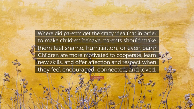 Jane Nelsen Quote: “Where did parents get the crazy idea that in order to make children behave, parents should make them feel shame, humiliation, or even pain? Children are more motivated to cooperate, learn new skills, and offer affection and respect when they feel encouraged, connected, and loved.”