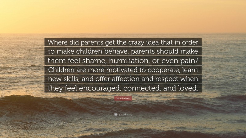 Jane Nelsen Quote: “Where did parents get the crazy idea that in order to make children behave, parents should make them feel shame, humiliation, or even pain? Children are more motivated to cooperate, learn new skills, and offer affection and respect when they feel encouraged, connected, and loved.”