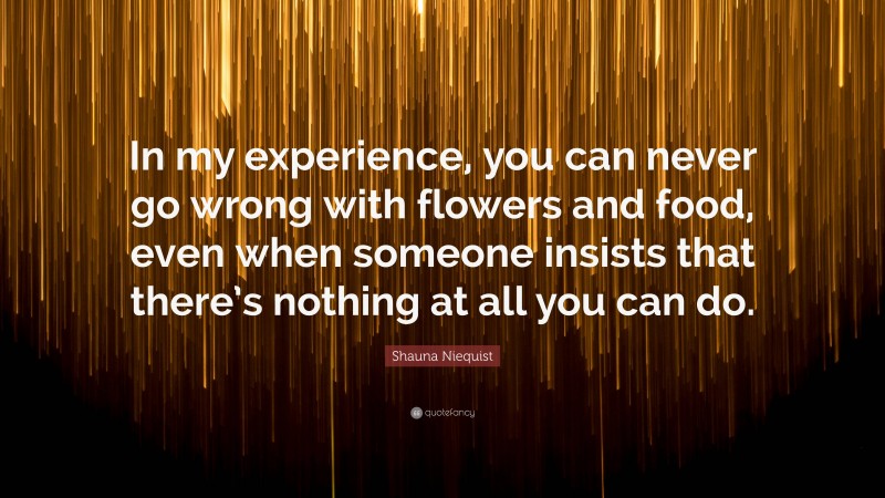 Shauna Niequist Quote: “In my experience, you can never go wrong with flowers and food, even when someone insists that there’s nothing at all you can do.”