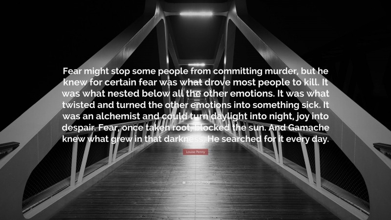 Louise Penny Quote: “Fear might stop some people from committing murder, but he knew for certain fear was what drove most people to kill. It was what nested below all the other emotions. It was what twisted and turned the other emotions into something sick. It was an alchemist and could turn daylight into night, joy into despair. Fear, once taken root, blocked the sun. And Gamache knew what grew in that darkness. He searched for it every day.”