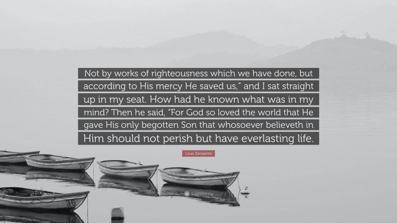 Louis Zamperini Quote: “Not by works of righteousness which we have done, but according to His mercy He saved us,” and I sat straight up in my seat. How had he known what was in my mind? Then he said, “For God so loved the world that He gave His only begotten Son that whosoever believeth in Him should not perish but have everlasting life.”