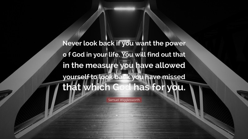Samuel Wigglesworth Quote: “Never look back if you want the power o f God in your life. You will find out that in the measure you have allowed yourself to look back you have missed that which God has for you.”
