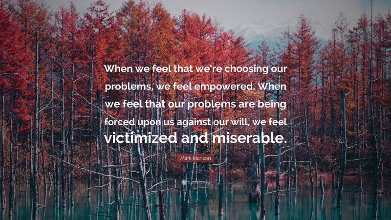 Mark Manson Quote: “When we feel that we’re choosing our problems, we feel empowered. When we feel that our problems are being forced upon us against our will, we feel victimized and miserable.”