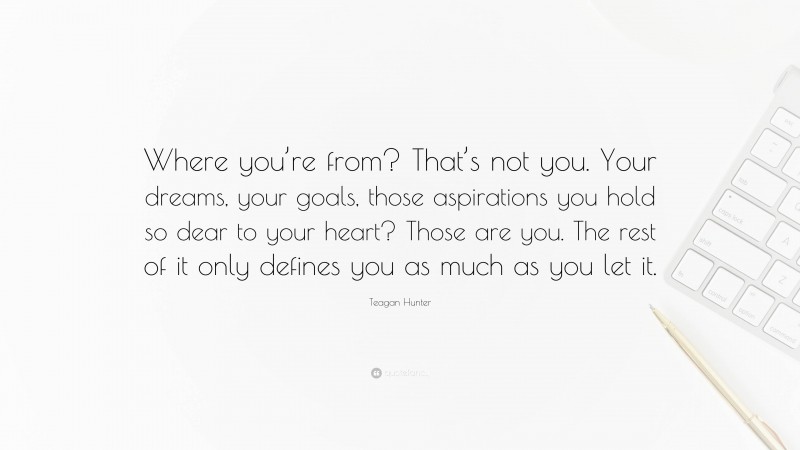 Teagan Hunter Quote: “Where you’re from? That’s not you. Your dreams, your goals, those aspirations you hold so dear to your heart? Those are you. The rest of it only defines you as much as you let it.”