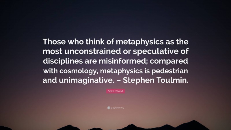 Sean Carroll Quote: “Those who think of metaphysics as the most unconstrained or speculative of disciplines are misinformed; compared with cosmology, metaphysics is pedestrian and unimaginative. – Stephen Toulmin.”