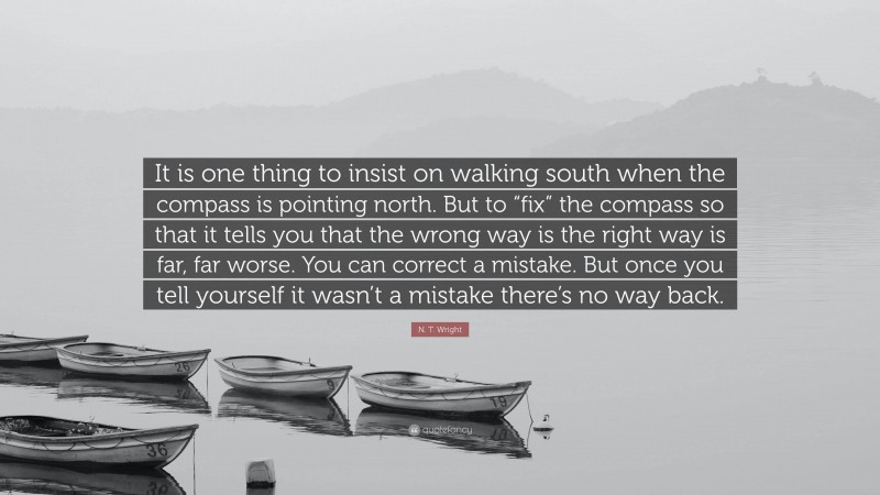 N. T. Wright Quote: “It is one thing to insist on walking south when the compass is pointing north. But to “fix” the compass so that it tells you that the wrong way is the right way is far, far worse. You can correct a mistake. But once you tell yourself it wasn’t a mistake there’s no way back.”