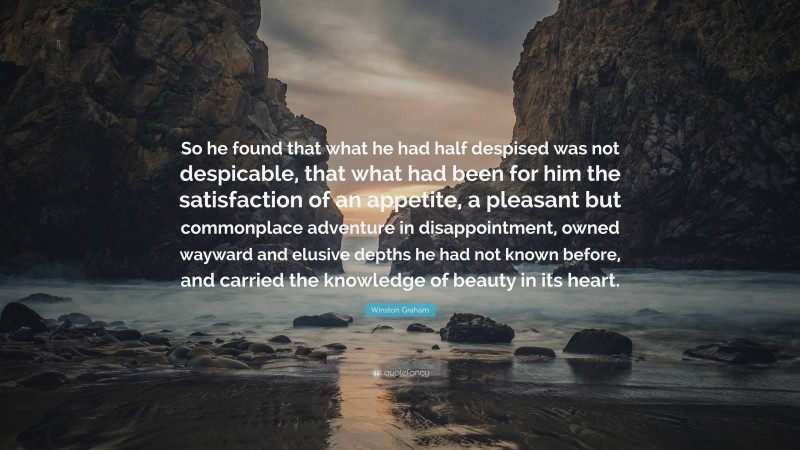 Winston Graham Quote: “So he found that what he had half despised was not despicable, that what had been for him the satisfaction of an appetite, a pleasant but commonplace adventure in disappointment, owned wayward and elusive depths he had not known before, and carried the knowledge of beauty in its heart.”