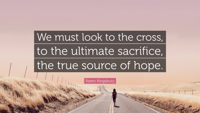Karen Kingsbury Quote: “We must look to the cross, to the ultimate sacrifice, the true source of hope.”