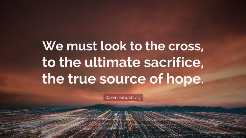 Karen Kingsbury Quote: “We must look to the cross, to the ultimate sacrifice, the true source of hope.”