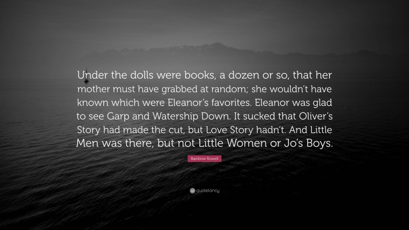 Rainbow Rowell Quote: “Under the dolls were books, a dozen or so, that her mother must have grabbed at random; she wouldn’t have known which were Eleanor’s favorites. Eleanor was glad to see Garp and Watership Down. It sucked that Oliver’s Story had made the cut, but Love Story hadn’t. And Little Men was there, but not Little Women or Jo’s Boys.”