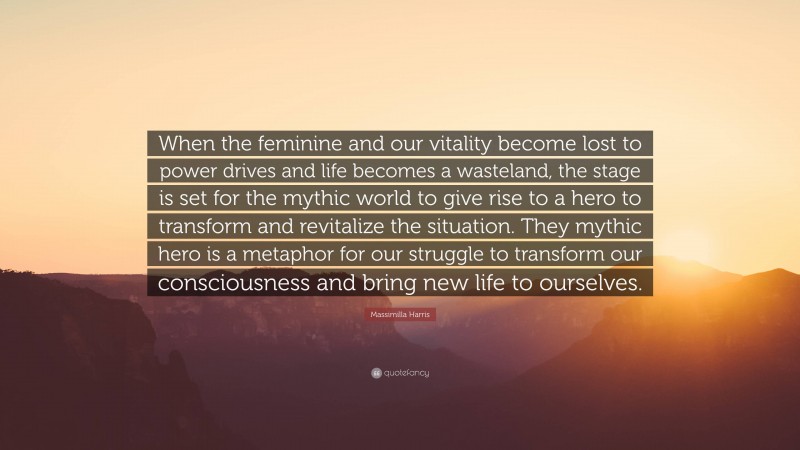 Massimilla Harris Quote: “When the feminine and our vitality become lost to power drives and life becomes a wasteland, the stage is set for the mythic world to give rise to a hero to transform and revitalize the situation. They mythic hero is a metaphor for our struggle to transform our consciousness and bring new life to ourselves.”