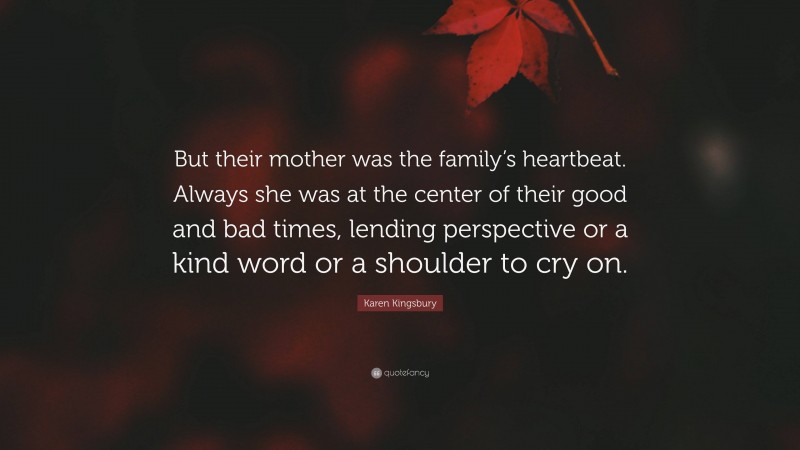 Karen Kingsbury Quote: “But their mother was the family’s heartbeat. Always she was at the center of their good and bad times, lending perspective or a kind word or a shoulder to cry on.”